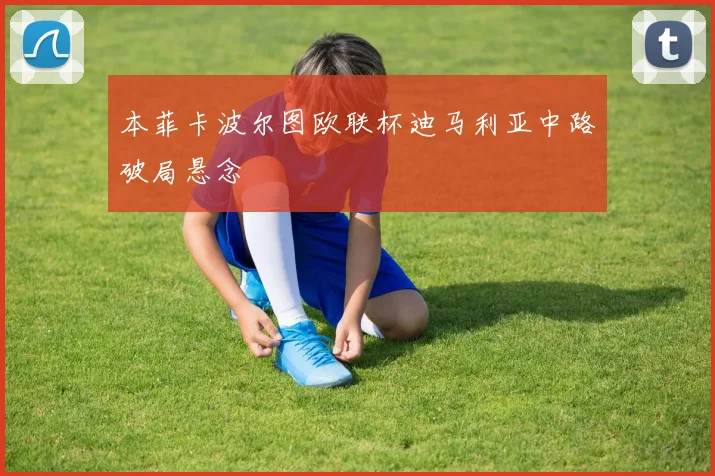 本菲卡波尔图欧联杯迪马利亚中路破局悬念