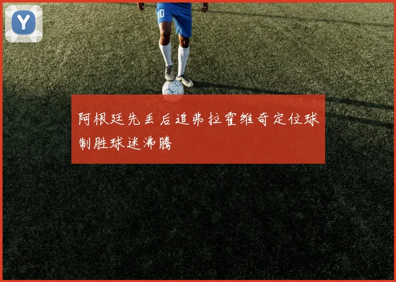 阿根廷先丢后追弗拉霍维奇定位球制胜球迷沸腾