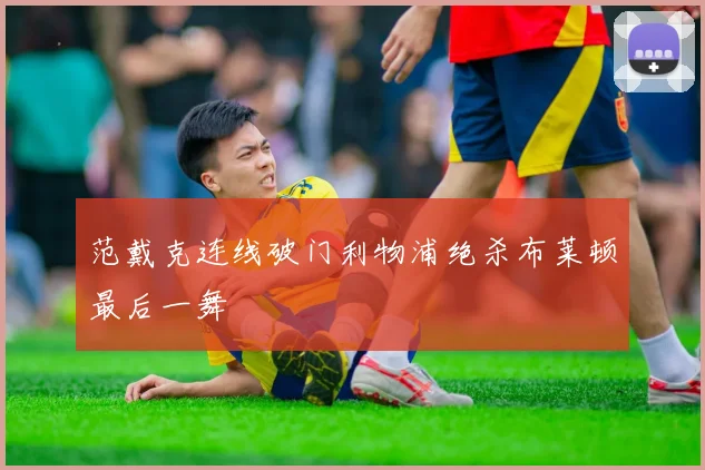 范戴克连线破门利物浦绝杀布莱顿最后一舞
