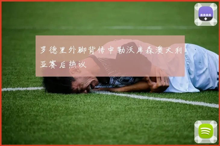罗德里外脚背传中勒沃库森澳大利亚赛后热议