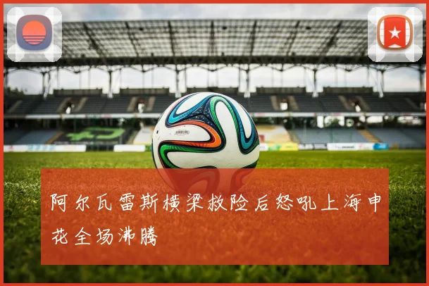 阿尔瓦雷斯横梁救险后怒吼上海申花全场沸腾