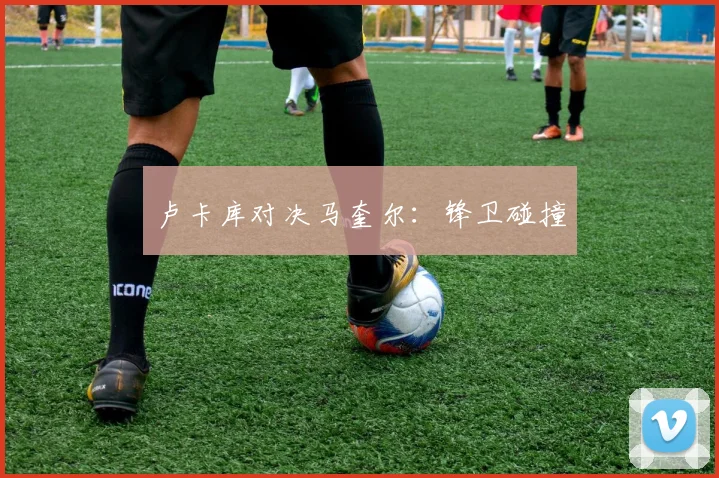 卢卡库对决马奎尔：锋卫碰撞