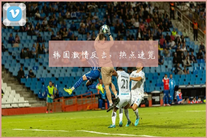 韩国激情反击，热点速览