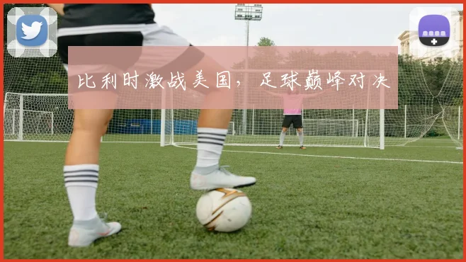 比利时激战美国，足球巅峰对决