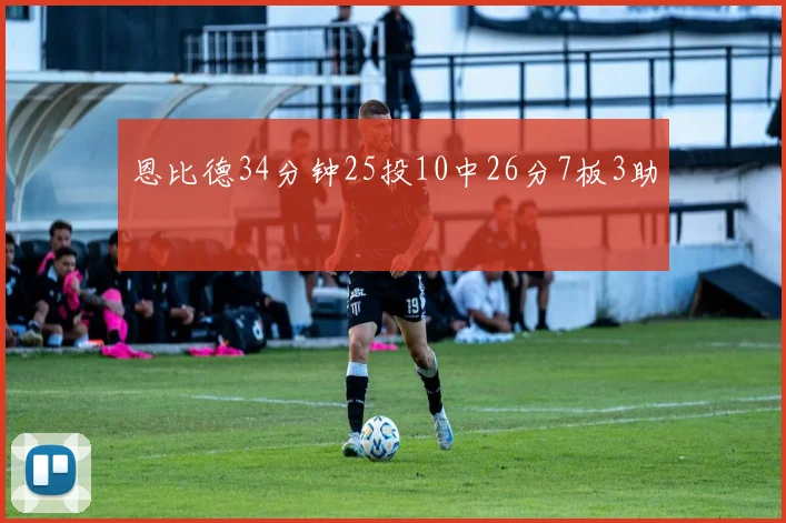 恩比德34分钟25投10中26分7板3助