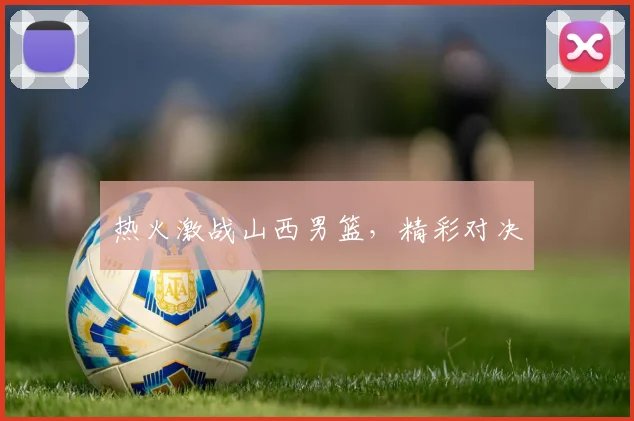 热火激战山西男篮，精彩对决