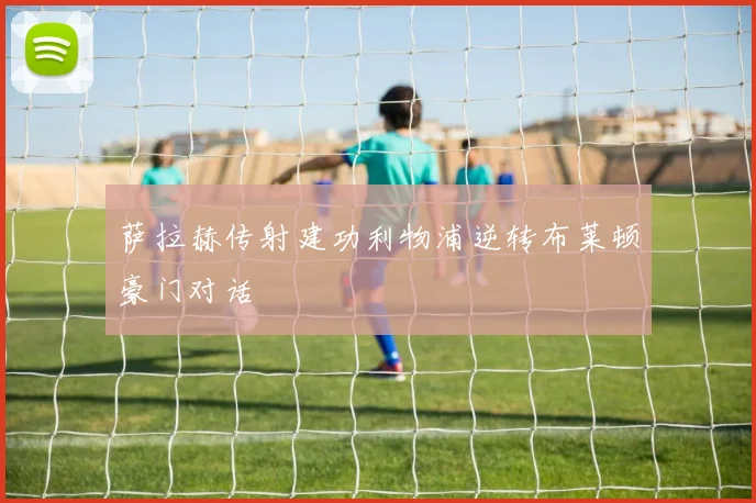 萨拉赫传射建功利物浦逆转布莱顿豪门对话
