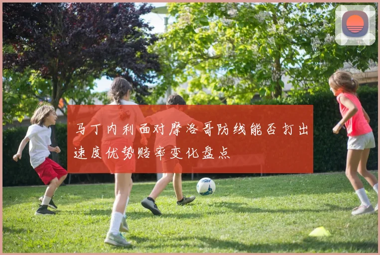 马丁内利面对摩洛哥防线能否打出速度优势赔率变化盘点