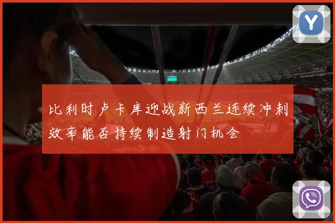 比利时卢卡库迎战新西兰连续冲刺效率能否持续制造射门机会