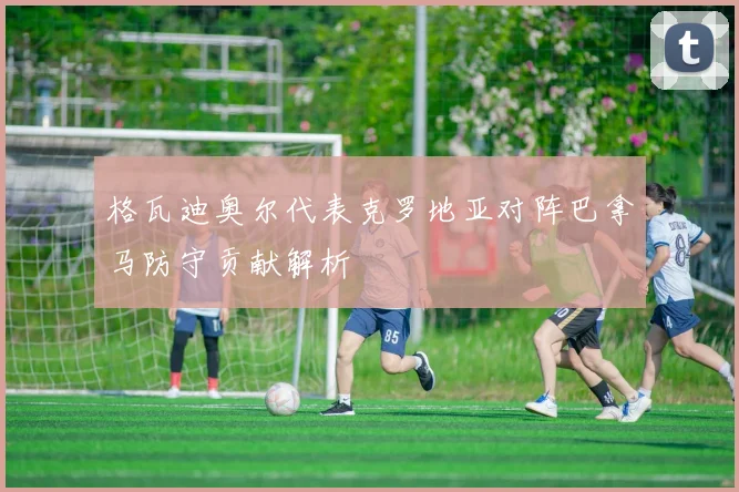 格瓦迪奥尔代表克罗地亚对阵巴拿马防守贡献解析