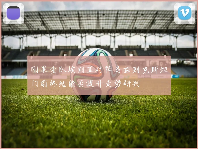 刚果金队埃利亚对阵乌兹别克斯坦门前终结能否提升走势研判