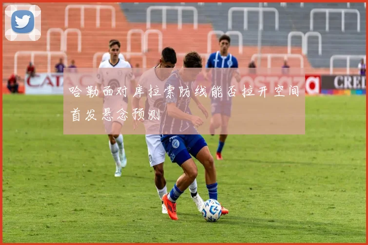 哈勒面对库拉索防线能否拉开空间首发悬念预测