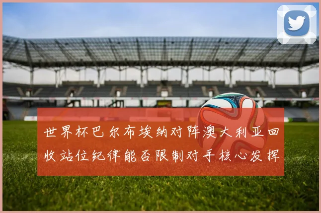世界杯巴尔布埃纳对阵澳大利亚回收站位纪律能否限制对手核心发挥
