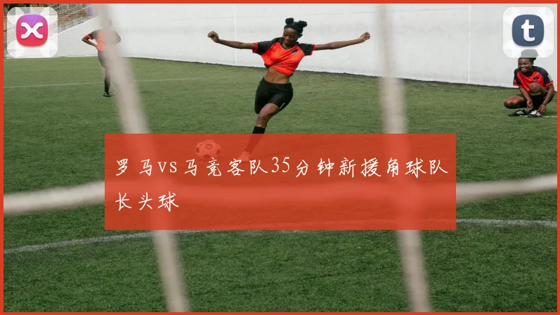 罗马vs马竞客队35分钟新援角球队长头球