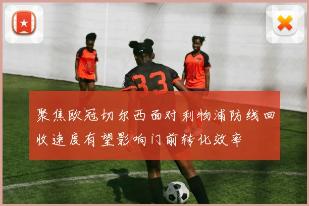 聚焦欧冠切尔西面对利物浦防线回收速度有望影响门前转化效率