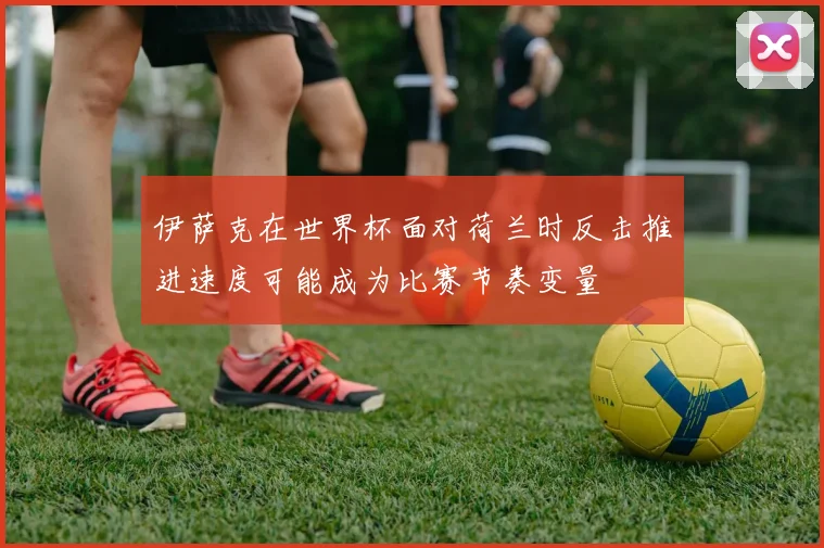 伊萨克在世界杯面对荷兰时反击推进速度可能成为比赛节奏变量
