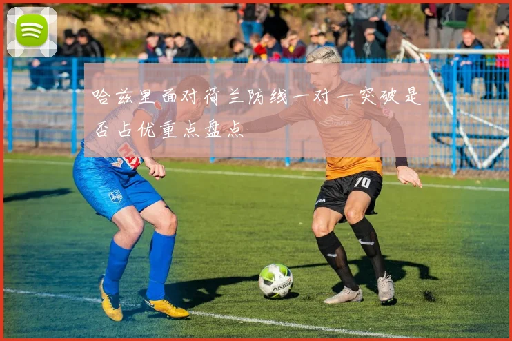 哈兹里面对荷兰防线一对一突破是否占优重点盘点