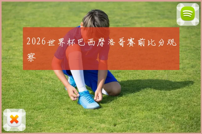 2026世界杯巴西摩洛哥赛前比分观察