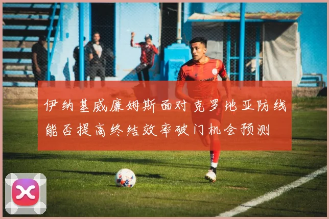 伊纳基威廉姆斯面对克罗地亚防线能否提高终结效率破门机会预测
