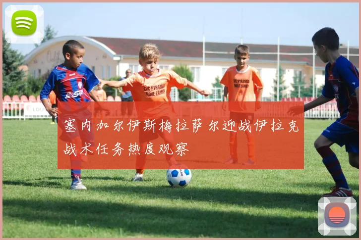 塞内加尔伊斯梅拉萨尔迎战伊拉克战术任务热度观察