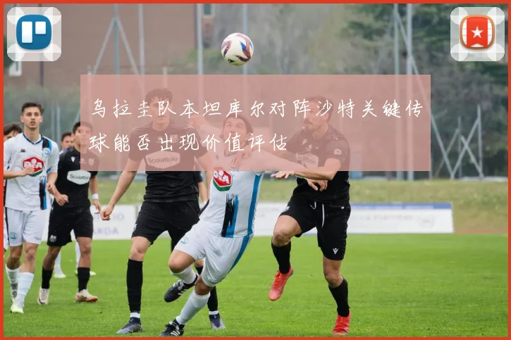 乌拉圭队本坦库尔对阵沙特关键传球能否出现价值评估
