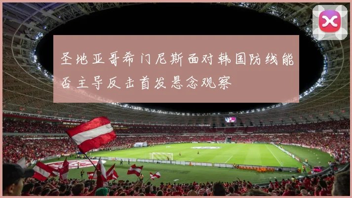 圣地亚哥希门尼斯面对韩国防线能否主导反击首发悬念观察