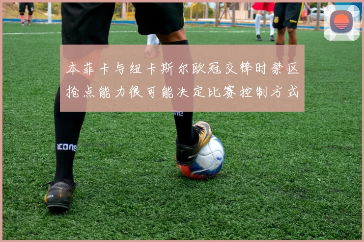 本菲卡与纽卡斯尔欧冠交锋时禁区抢点能力很可能决定比赛控制方式