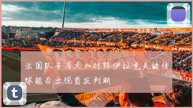 法国队卡马文加对阵伊拉克关键传球能否出现首发判断