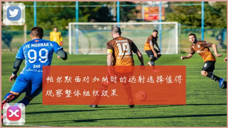 帕尔默面对加纳时的远射选择值得观察整体组织效果