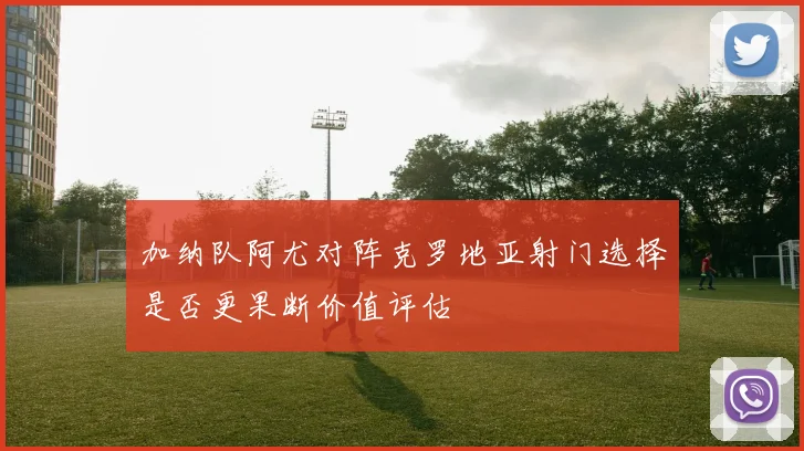 加纳队阿尤对阵克罗地亚射门选择是否更果断价值评估