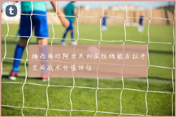 梅西面对阿尔及利亚防线能否拉开空间战术价值评估