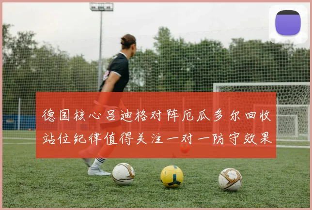 德国核心吕迪格对阵厄瓜多尔回收站位纪律值得关注一对一防守效果