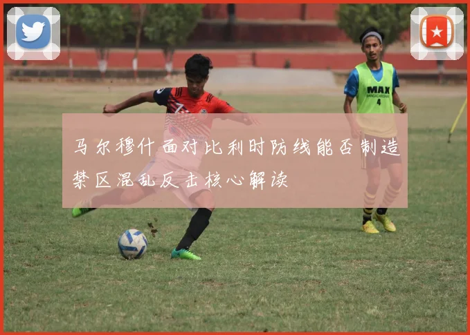 马尔穆什面对比利时防线能否制造禁区混乱反击核心解读
