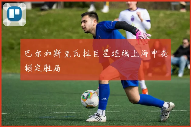 巴尔加斯克瓦拉巨星连线上海申花锁定胜局