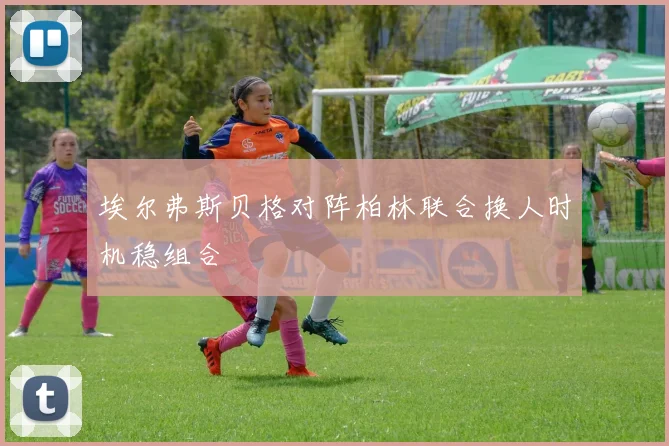 埃尔弗斯贝格对阵柏林联合换人时机稳组合