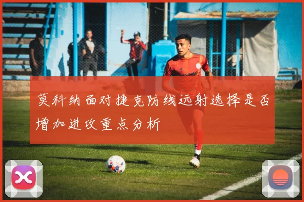 莫科纳面对捷克防线远射选择是否增加进攻重点分析
