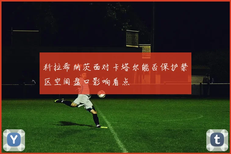 科拉希纳茨面对卡塔尔能否保护禁区空间盘口影响看点