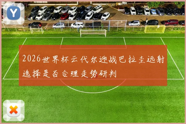 2026世界杯云代尔迎战巴拉圭远射选择是否合理走势研判