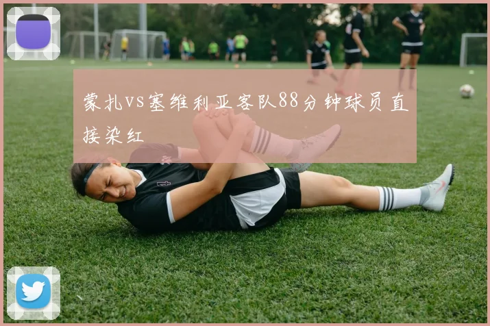 蒙扎vs塞维利亚客队88分钟球员直接染红