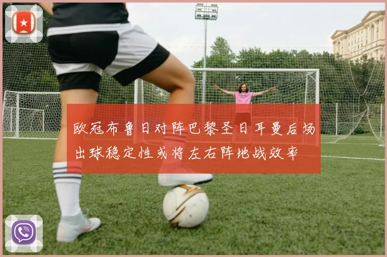 欧冠布鲁日对阵巴黎圣日耳曼后场出球稳定性或将左右阵地战效率