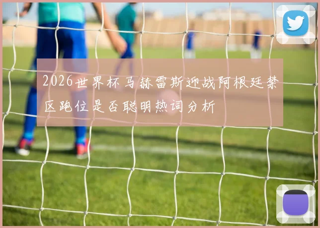 2026世界杯马赫雷斯迎战阿根廷禁区跑位是否聪明热词分析
