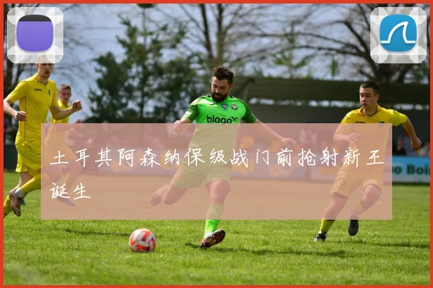 土耳其阿森纳保级战门前抢射新王诞生