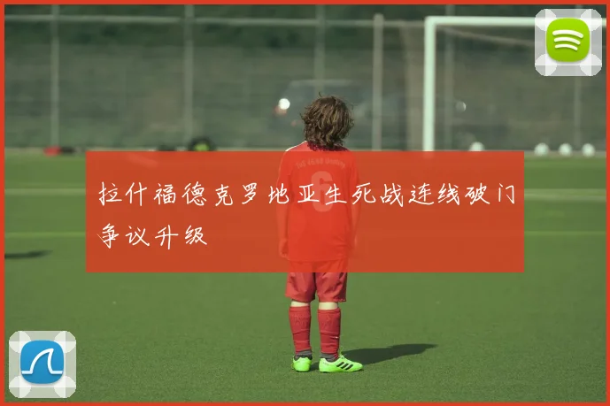 拉什福德克罗地亚生死战连线破门争议升级
