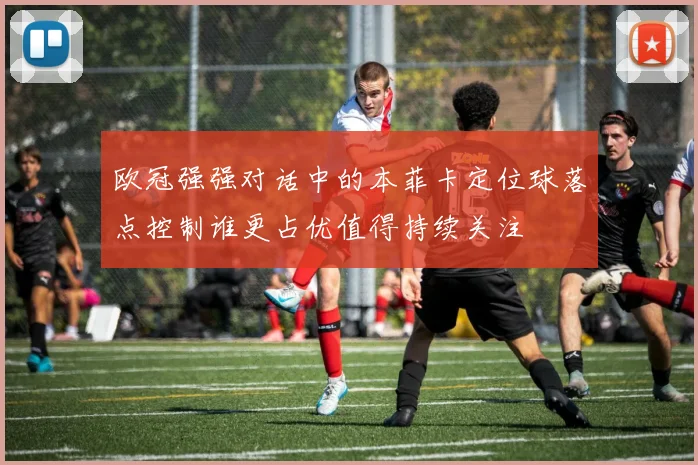 欧冠强强对话中的本菲卡定位球落点控制谁更占优值得持续关注